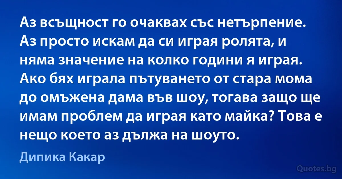 Аз всъщност го очаквах със нетърпение. Аз просто искам да си играя ролята, и няма значение на колко години я играя. Ако бях играла пътуването от стара мома до омъжена дама във шоу, тогава защо ще имам проблем да играя като майка? Това е нещо което аз дължа на шоуто. (Дипика Какар)