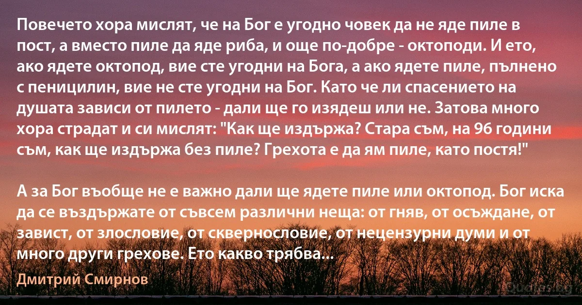 Повечето хора мислят, че на Бог е угодно човек да не яде пиле в пост, а вместо пиле да яде риба, и още по-добре - октоподи. И ето, ако ядете октопод, вие сте угодни на Бога, а ако ядете пиле, пълнено с пеницилин, вие не сте угодни на Бог. Като че ли спасението на душата зависи от пилето - дали ще го изядеш или не. Затова много хора страдат и си мислят: "Как ще издържа? Стара съм, на 96 години съм, как ще издържа без пиле? Грехота е да ям пиле, като постя!"

А за Бог въобще не е важно дали ще ядете пиле или октопод. Бог иска да се въздържате от съвсем различни неща: от гняв, от осъждане, от завист, от злословие, от сквернословие, от нецензурни думи и от много други грехове. Ето какво трябва... (Дмитрий Смирнов)