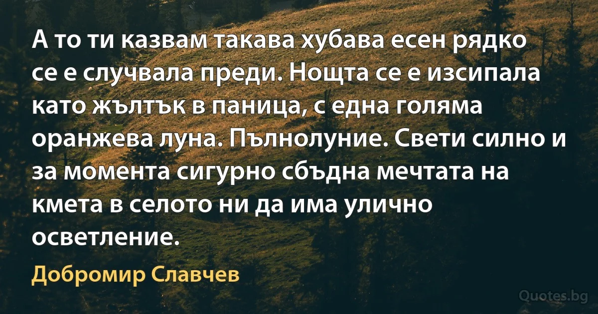 А то ти казвам такава хубава есен рядко се е случвала преди. Нощта се е изсипала като жълтък в паница, с една голяма оранжева луна. Пълнолуние. Свети силно и за момента сигурно сбъдна мечтата на кмета в селото ни да има улично осветление. (Добромир Славчев)