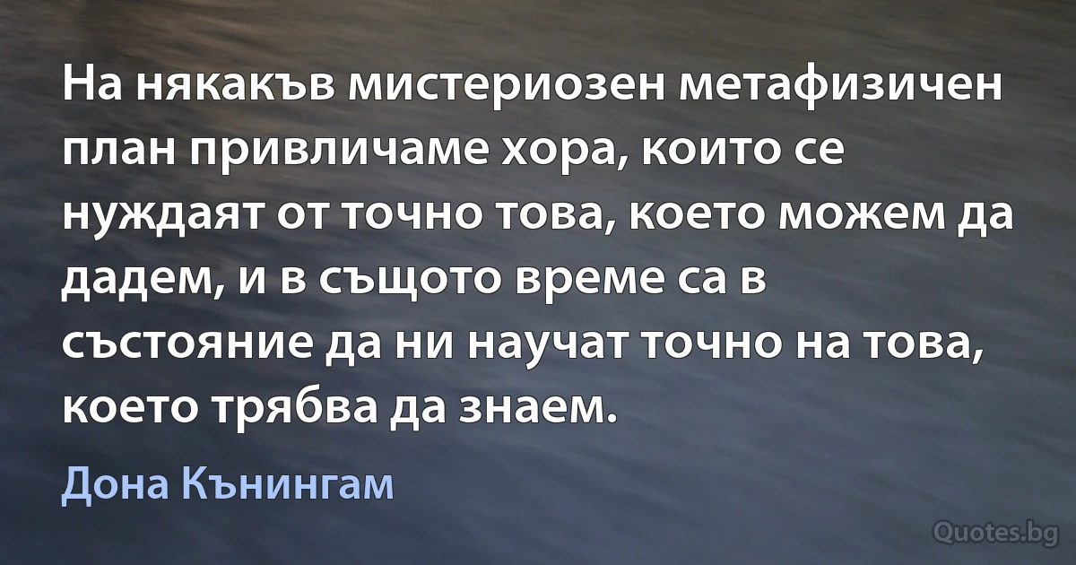 На някакъв мистериозен метафизичен план привличаме хора, които се нуждаят от точно това, което можем да дадем, и в същото време са в състояние да ни научат точно на това, което трябва да знаем. (Дона Кънингам)