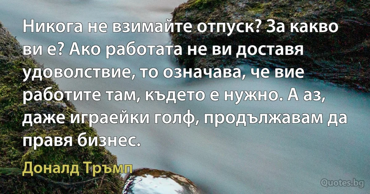 Никога не взимайте отпуск? За какво ви е? Ако работата не ви доставя удоволствие, то означава, че вие работите там, където е нужно. А аз, даже играейки голф, продължавам да правя бизнес. (Доналд Тръмп)