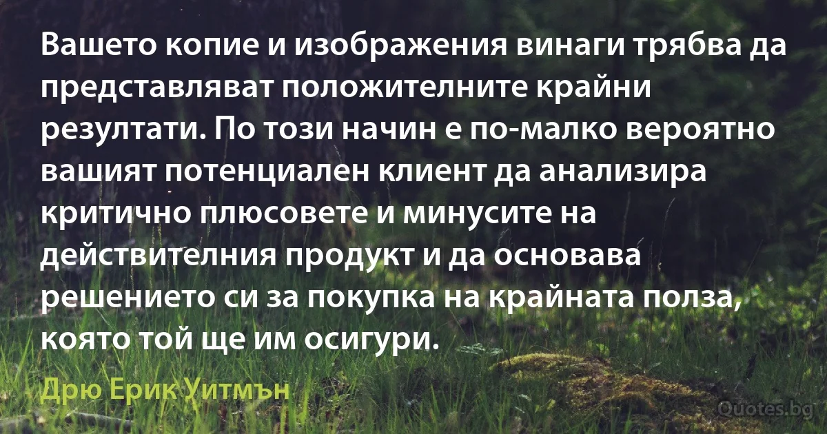 Вашето копие и изображения винаги трябва да представляват положителните крайни резултати. По този начин е по-малко вероятно вашият потенциален клиент да анализира критично плюсовете и минусите на действителния продукт и да основава решението си за покупка на крайната полза, която той ще им осигури. (Дрю Ерик Уитмън)