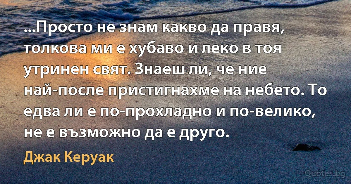 ...Просто не знам какво да правя, толкова ми е хубаво и леко в тоя утринен свят. Знаеш ли, че ние най-после пристигнахме на небето. То едва ли е по-прохладно и по-велико, не е възможно да е друго. (Джак Керуак)