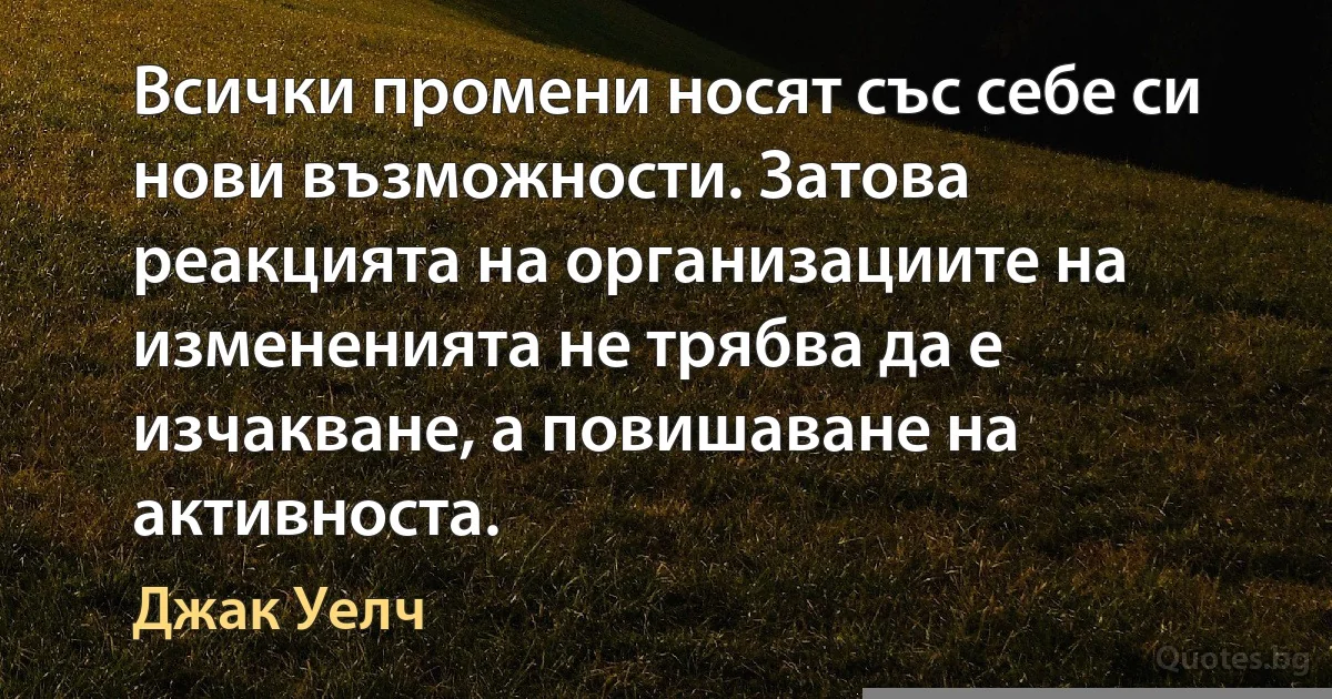 Всички промени носят със себе си нови възможности. Затова реакцията на организациите на измененията не трябва да е изчакване, а повишаване на активноста. (Джак Уелч)