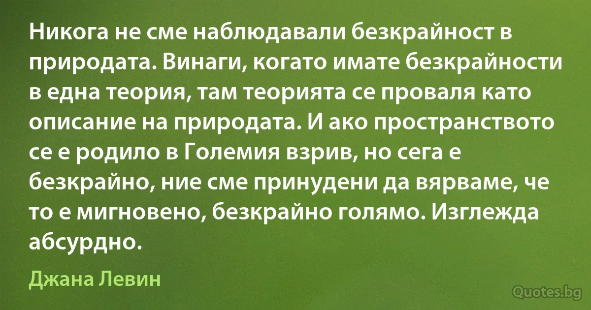 Никога не сме наблюдавали безкрайност в природата. Винаги, когато имате безкрайности в една теория, там теорията се проваля като описание на природата. И ако пространството се е родило в Големия взрив, но сега е безкрайно, ние сме принудени да вярваме, че то е мигновено, безкрайно голямо. Изглежда абсурдно. (Джана Левин)