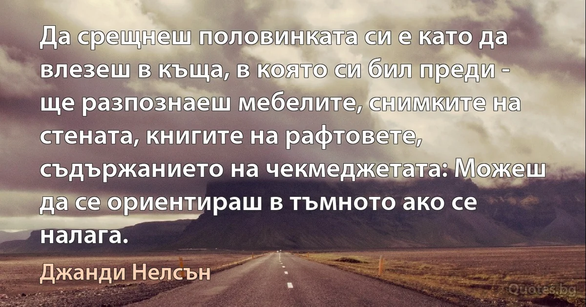 Да срещнеш половинката си е като да влезеш в къща, в която си бил преди - ще разпознаеш мебелите, снимките на стената, книгите на рафтовете, съдържанието на чекмеджетата: Можеш да се ориентираш в тъмното ако се налага. (Джанди Нелсън)