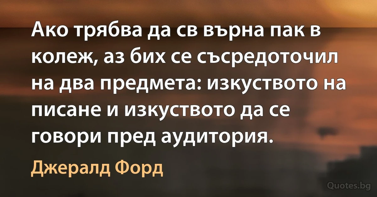 Ако трябва да св върна пак в колеж, аз бих се съсредоточил на два предмета: изкуството на писане и изкуството да се говори пред аудитория. (Джералд Форд)