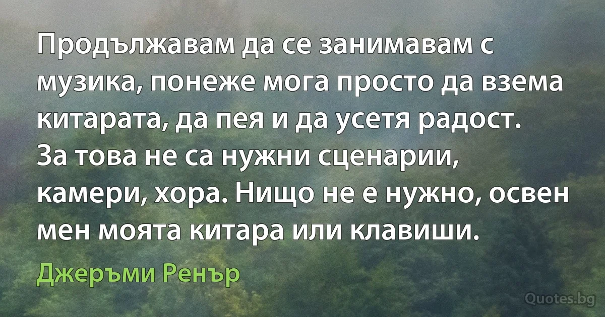 Продължавам да се занимавам с музика, понеже мога просто да взема китарата, да пея и да усетя радост. За това не са нужни сценарии, камери, хора. Нищо не е нужно, освен мен моята китара или клавиши. (Джеръми Ренър)