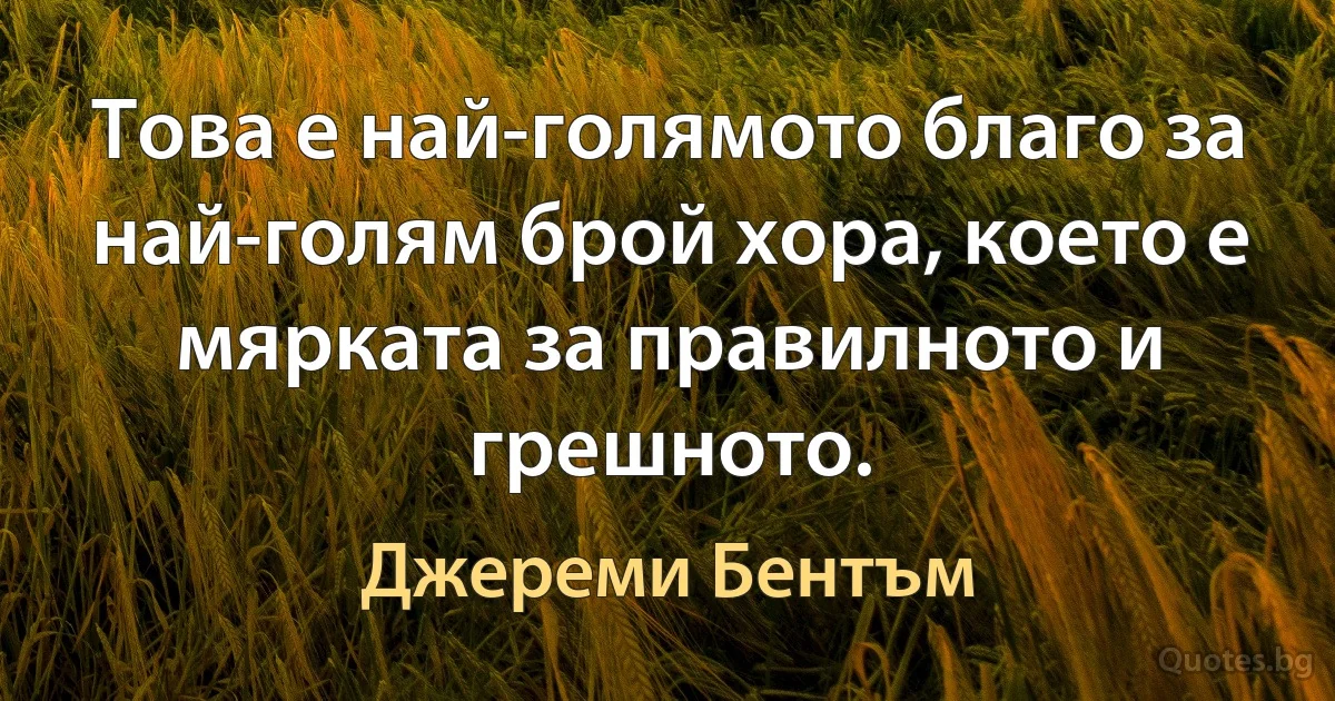 Това е най-голямото благо за най-голям брой хора, което е мярката за правилното и грешното. (Джереми Бентъм)