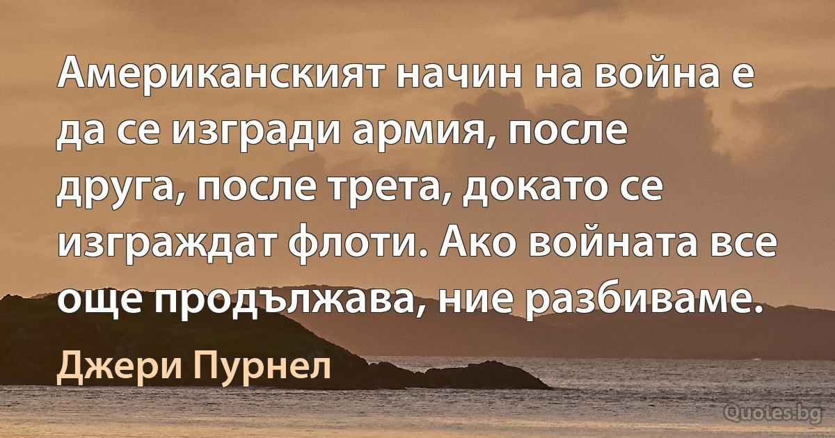 Американският начин на война е да се изгради армия, после друга, после трета, докато се изграждат флоти. Ако войната все още продължава, ние разбиваме. (Джери Пурнел)