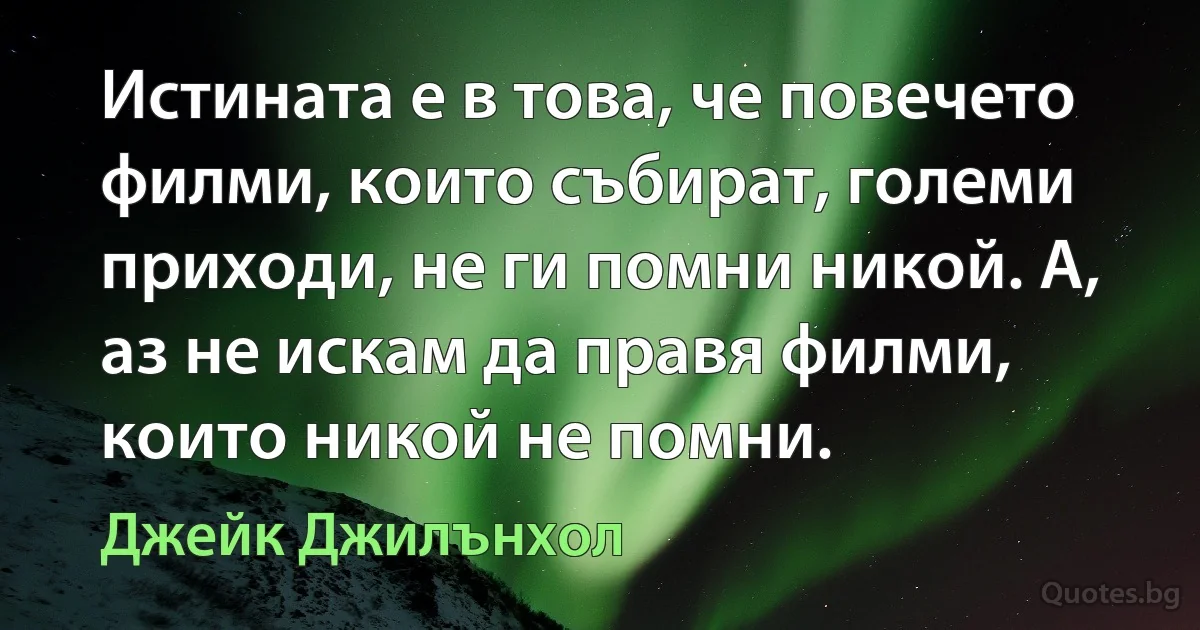 Истината е в това, че повечето филми, които събират, големи приходи, не ги помни никой. А, аз не искам да правя филми, които никой не помни. (Джейк Джилънхол)