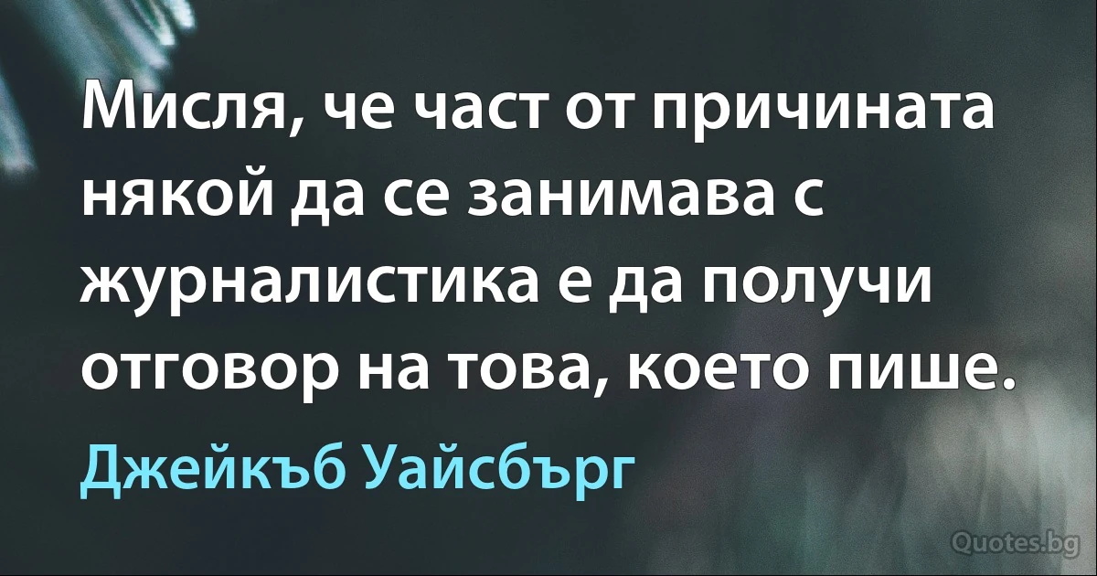 Мисля, че част от причината някой да се занимава с журналистика е да получи отговор на това, което пише. (Джейкъб Уайсбърг)