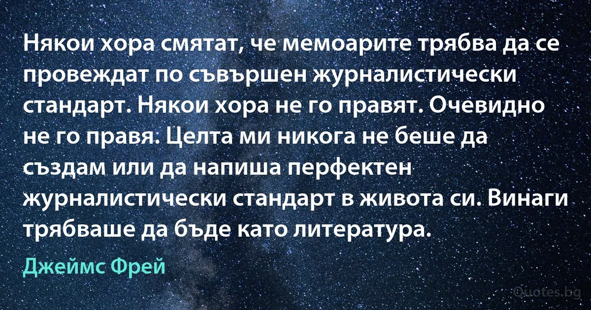 Някои хора смятат, че мемоарите трябва да се провеждат по съвършен журналистически стандарт. Някои хора не го правят. Очевидно не го правя. Целта ми никога не беше да създам или да напиша перфектен журналистически стандарт в живота си. Винаги трябваше да бъде като литература. (Джеймс Фрей)