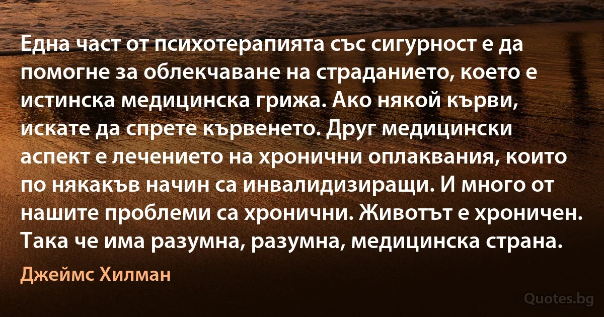 Една част от психотерапията със сигурност е да помогне за облекчаване на страданието, което е истинска медицинска грижа. Ако някой кърви, искате да спрете кървенето. Друг медицински аспект е лечението на хронични оплаквания, които по някакъв начин са инвалидизиращи. И много от нашите проблеми са хронични. Животът е хроничен. Така че има разумна, разумна, медицинска страна. (Джеймс Хилман)