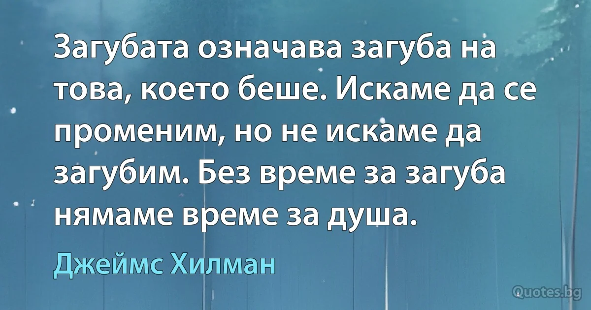 Загубата означава загуба на това, което беше. Искаме да се променим, но не искаме да загубим. Без време за загуба нямаме време за душа. (Джеймс Хилман)