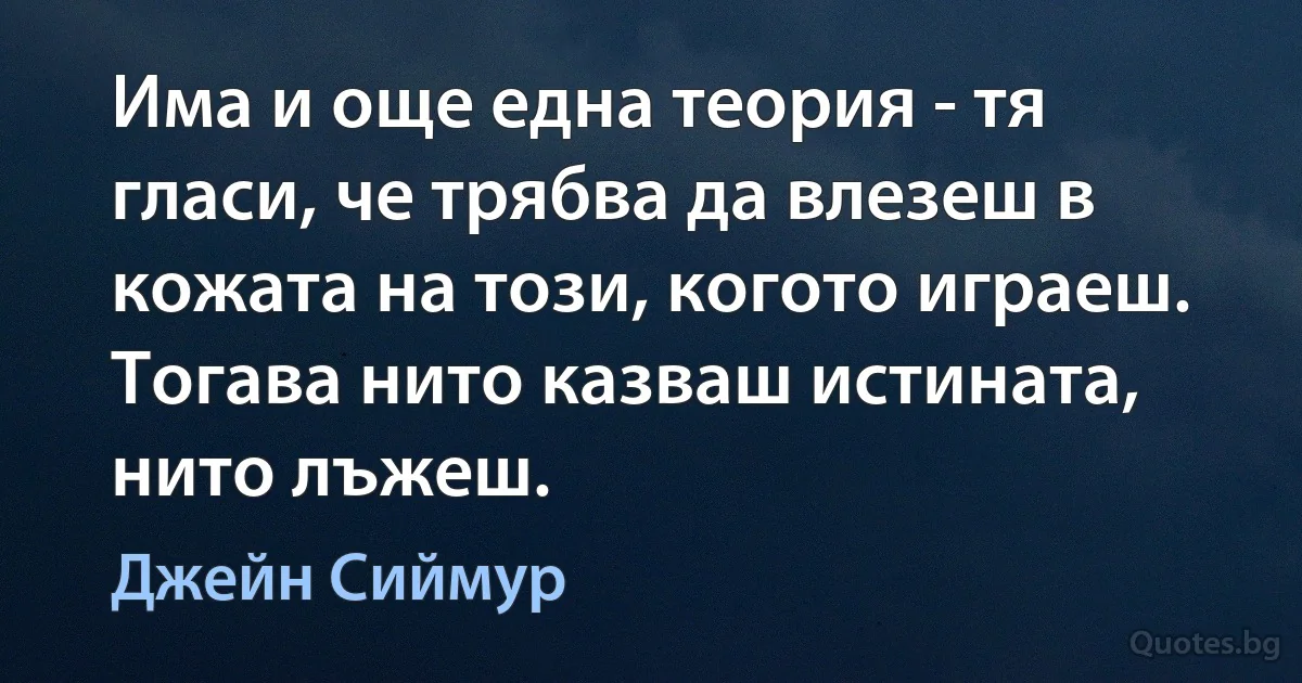 Има и още една теория - тя гласи, че трябва да влезеш в кожата на този, когото играеш. Тогава нито казваш истината, нито лъжеш. (Джейн Сиймур)