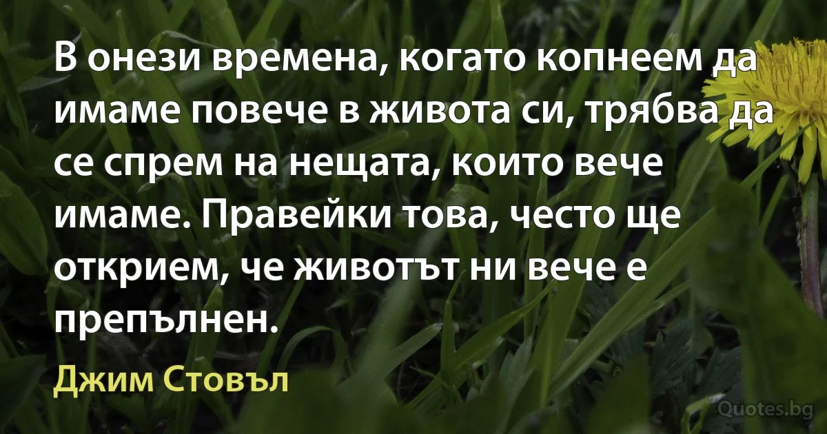 В онези времена, когато копнеем да имаме повече в живота си, трябва да се спрем на нещата, които вече имаме. Правейки това, често ще открием, че животът ни вече е препълнен. (Джим Стовъл)