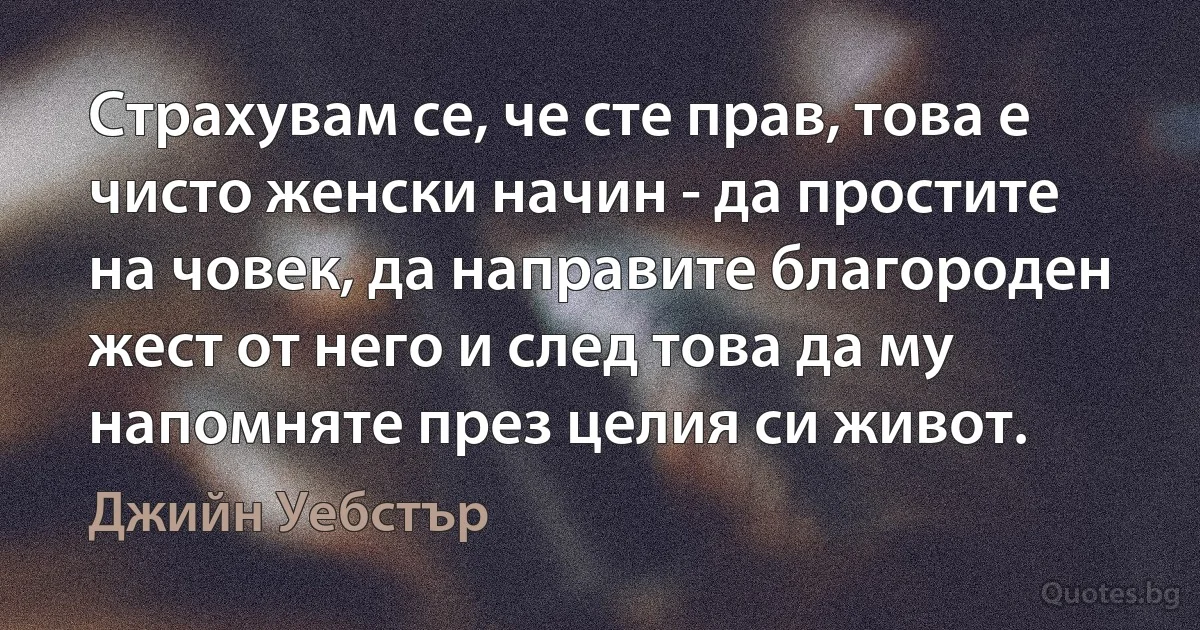 Страхувам се, че сте прав, това е чисто женски начин - да простите на човек, да направите благороден жест от него и след това да му напомняте през целия си живот. (Джийн Уебстър)