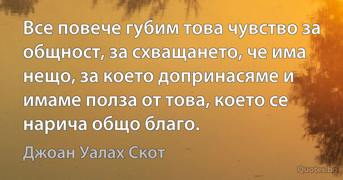 Все повече губим това чувство за общност, за схващането, че има нещо, за което допринасяме и имаме полза от това, което се нарича общо благо. (Джоан Уалах Скот)