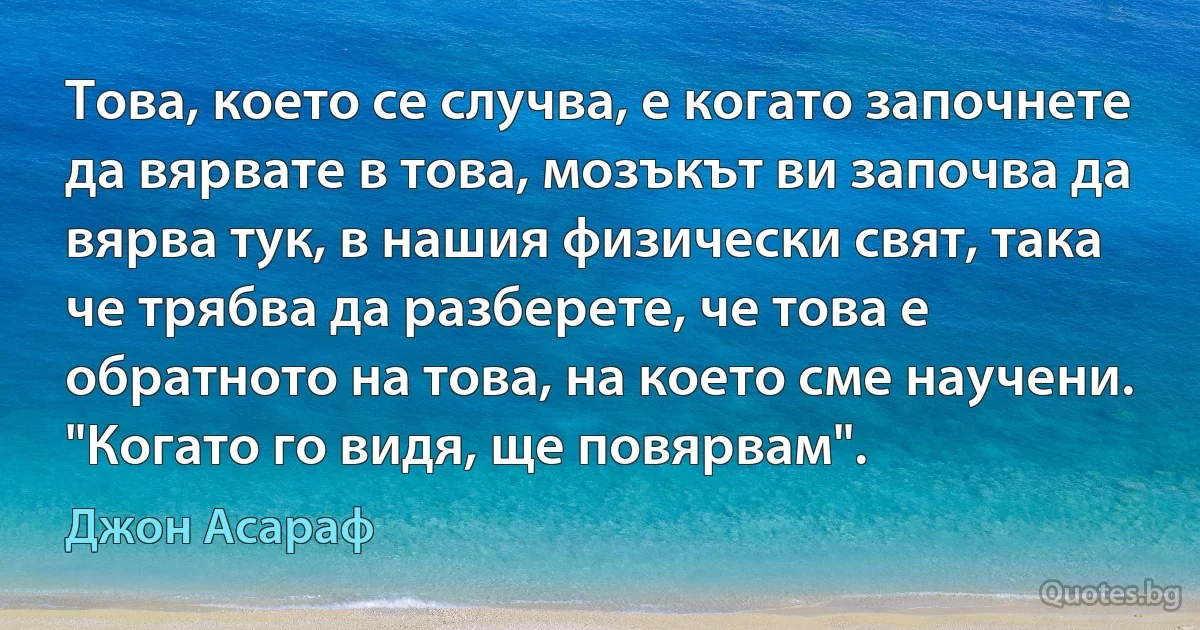 Това, което се случва, е когато започнете да вярвате в това, мозъкът ви започва да вярва тук, в нашия физически свят, така че трябва да разберете, че това е обратното на това, на което сме научени. "Когато го видя, ще повярвам". (Джон Асараф)