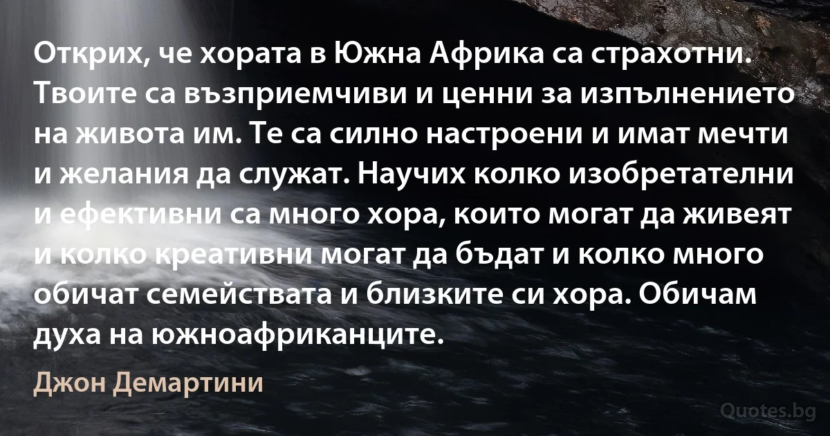 Открих, че хората в Южна Африка са страхотни. Твоите са възприемчиви и ценни за изпълнението на живота им. Те са силно настроени и имат мечти и желания да служат. Научих колко изобретателни и ефективни са много хора, които могат да живеят и колко креативни могат да бъдат и колко много обичат семействата и близките си хора. Обичам духа на южноафриканците. (Джон Демартини)