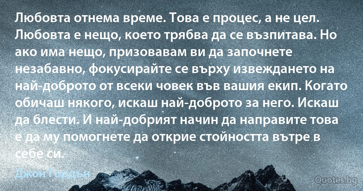 Любовта отнема време. Това е процес, а не цел. Любовта е нещо, което трябва да се възпитава. Но ако има нещо, призовавам ви да започнете незабавно, фокусирайте се върху извеждането на най-доброто от всеки човек във вашия екип. Когато обичаш някого, искаш най-доброто за него. Искаш да блести. И най-добрият начин да направите това е да му помогнете да открие стойността вътре в себе си. (Джон Гордън)