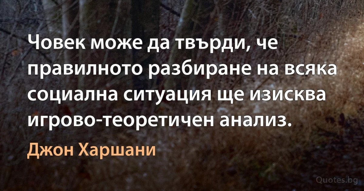 Човек може да твърди, че правилното разбиране на всяка социална ситуация ще изисква игрово-теоретичен анализ. (Джон Харшани)