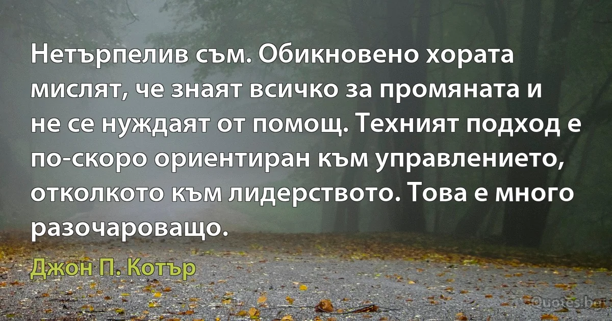 Нетърпелив съм. Обикновено хората мислят, че знаят всичко за промяната и не се нуждаят от помощ. Техният подход е по-скоро ориентиран към управлението, отколкото към лидерството. Това е много разочароващо. (Джон П. Котър)