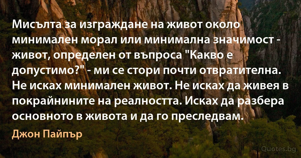 Мисълта за изграждане на живот около минимален морал или минимална значимост - живот, определен от въпроса "Какво е допустимо?" - ми се стори почти отвратителна. Не исках минимален живот. Не исках да живея в покрайнините на реалността. Исках да разбера основното в живота и да го преследвам. (Джон Пайпър)