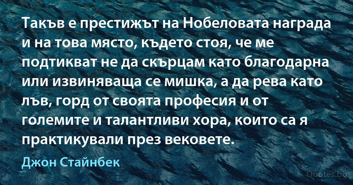 Такъв е престижът на Нобеловата награда и на това място, където стоя, че ме подтикват не да скърцам като благодарна или извиняваща се мишка, а да рева като лъв, горд от своята професия и от големите и талантливи хора, които са я практикували през вековете. (Джон Стайнбек)