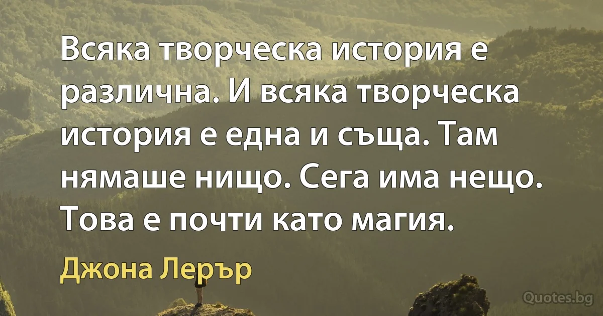 Всяка творческа история е различна. И всяка творческа история е една и съща. Там нямаше нищо. Сега има нещо. Това е почти като магия. (Джона Лерър)