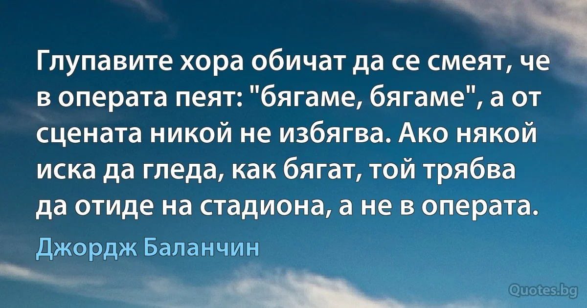 Глупавите хора обичат да се смеят, че в операта пеят: "бягаме, бягаме", а от сцената никой не избягва. Ако някой иска да гледа, как бягат, той трябва да отиде на стадиона, а не в операта. (Джордж Баланчин)