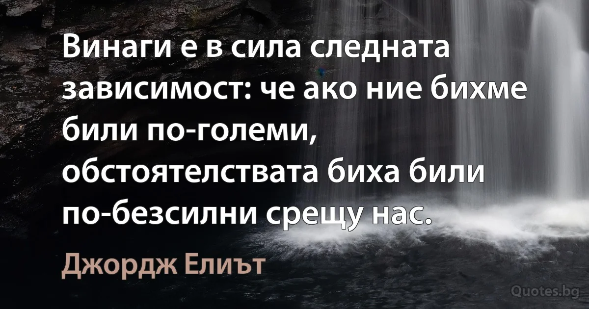 Винаги е в сила следната зависимост: че ако ние бихме били по-големи, обстоятелствата биха били по-безсилни срещу нас. (Джордж Елиът)