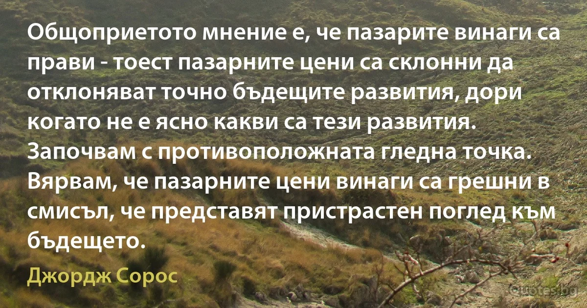 Общоприетото мнение е, че пазарите винаги са прави - тоест пазарните цени са склонни да отклоняват точно бъдещите развития, дори когато не е ясно какви са тези развития. Започвам с противоположната гледна точка. Вярвам, че пазарните цени винаги са грешни в смисъл, че представят пристрастен поглед към бъдещето. (Джордж Сорос)