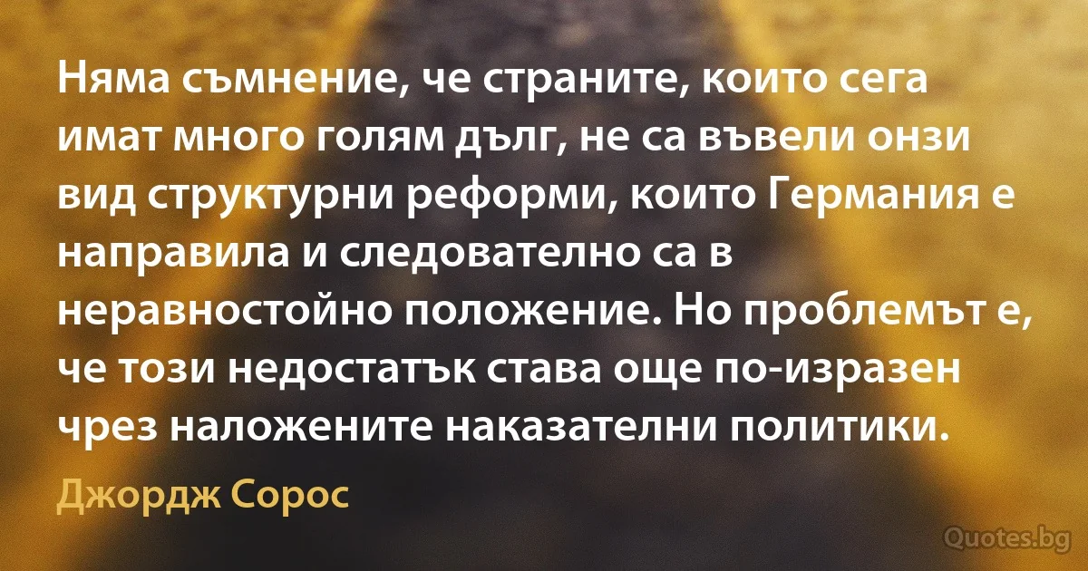 Няма съмнение, че страните, които сега имат много голям дълг, не са въвели онзи вид структурни реформи, които Германия е направила и следователно са в неравностойно положение. Но проблемът е, че този недостатък става още по-изразен чрез наложените наказателни политики. (Джордж Сорос)