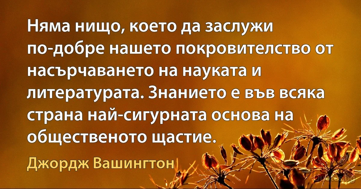 Няма нищо, което да заслужи по-добре нашето покровителство от насърчаването на науката и литературата. Знанието е във всяка страна най-сигурната основа на общественото щастие. (Джордж Вашингтон)