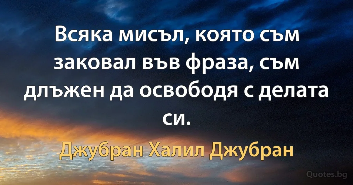 Всяка мисъл, която съм заковал във фраза, съм длъжен да освободя с делата си. (Джубран Халил Джубран)