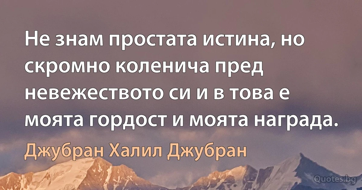 Не знам простата истина, но скромно коленича пред невежеството си и в това е моята гордост и моята награда. (Джубран Халил Джубран)