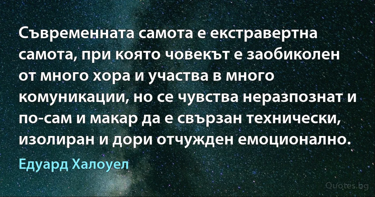 Съвременната самота е екстравертна самота, при която човекът е заобиколен от много хора и участва в много комуникации, но се чувства неразпознат и по-сам и макар да е свързан технически, изолиран и дори отчужден емоционално. (Едуард Халоуел)