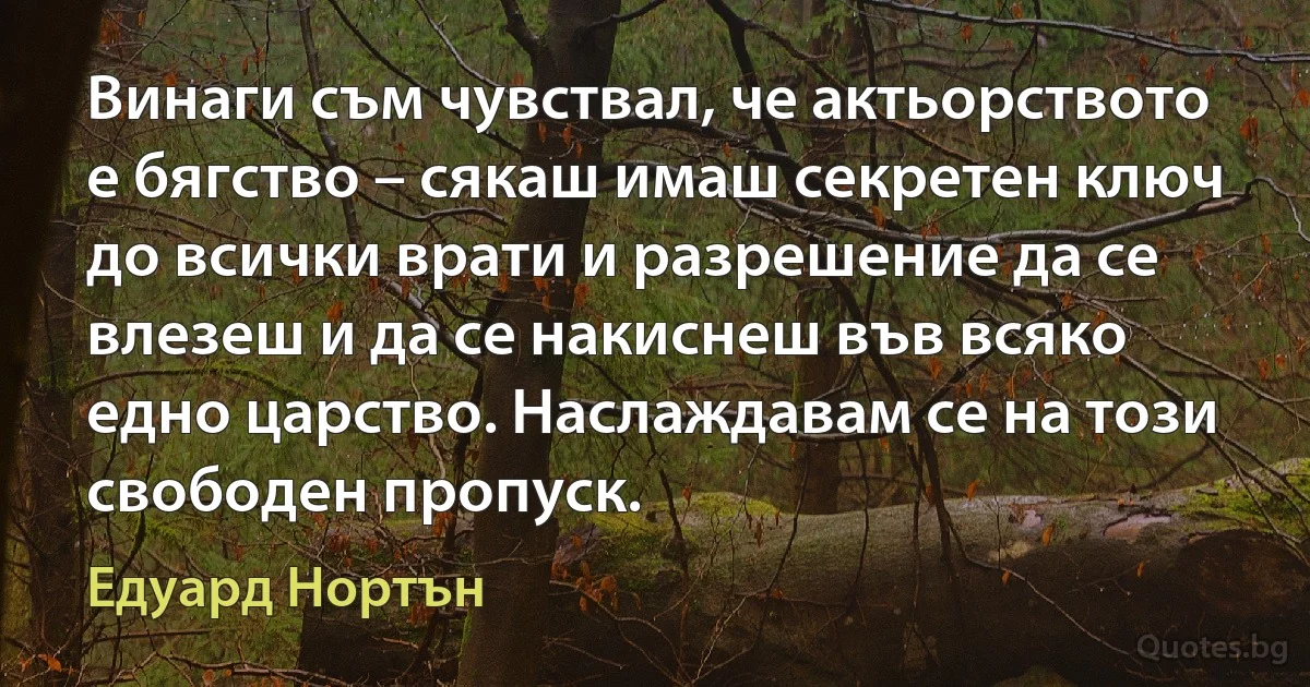 Винаги съм чувствал, че актьорството е бягство – сякаш имаш секретен ключ до всички врати и разрешение да се влезеш и да се накиснеш във всяко едно царство. Наслаждавам се на този свободен пропуск. (Едуард Нортън)