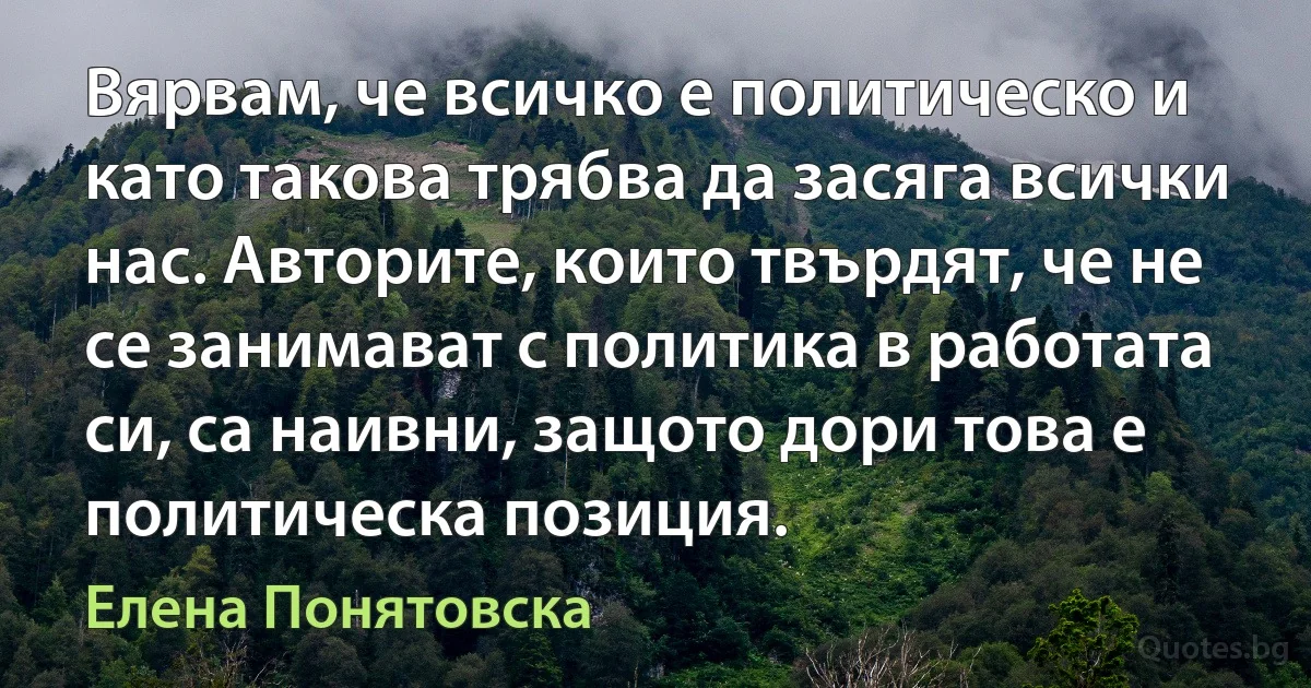 Вярвам, че всичко е политическо и като такова трябва да засяга всички нас. Авторите, които твърдят, че не се занимават с политика в работата си, са наивни, защото дори това е политическа позиция. (Елена Понятовска)