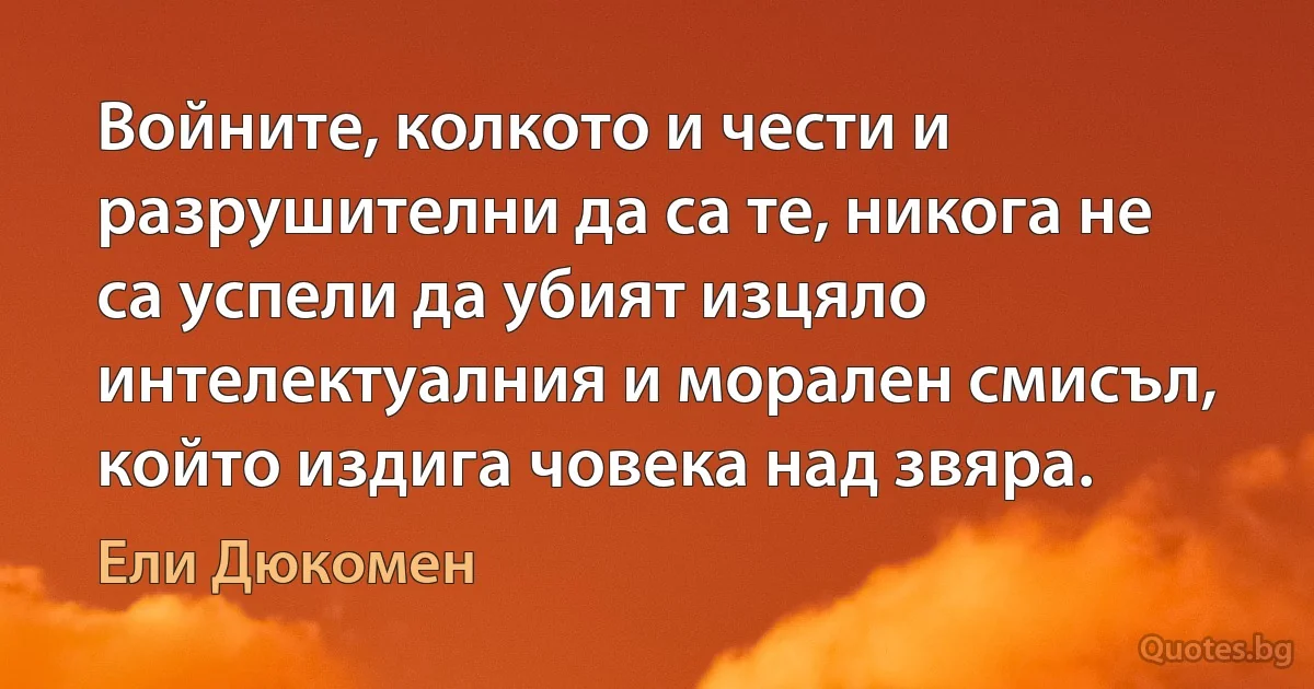 Войните, колкото и чести и разрушителни да са те, никога не са успели да убият изцяло интелектуалния и морален смисъл, който издига човека над звяра. (Ели Дюкомен)