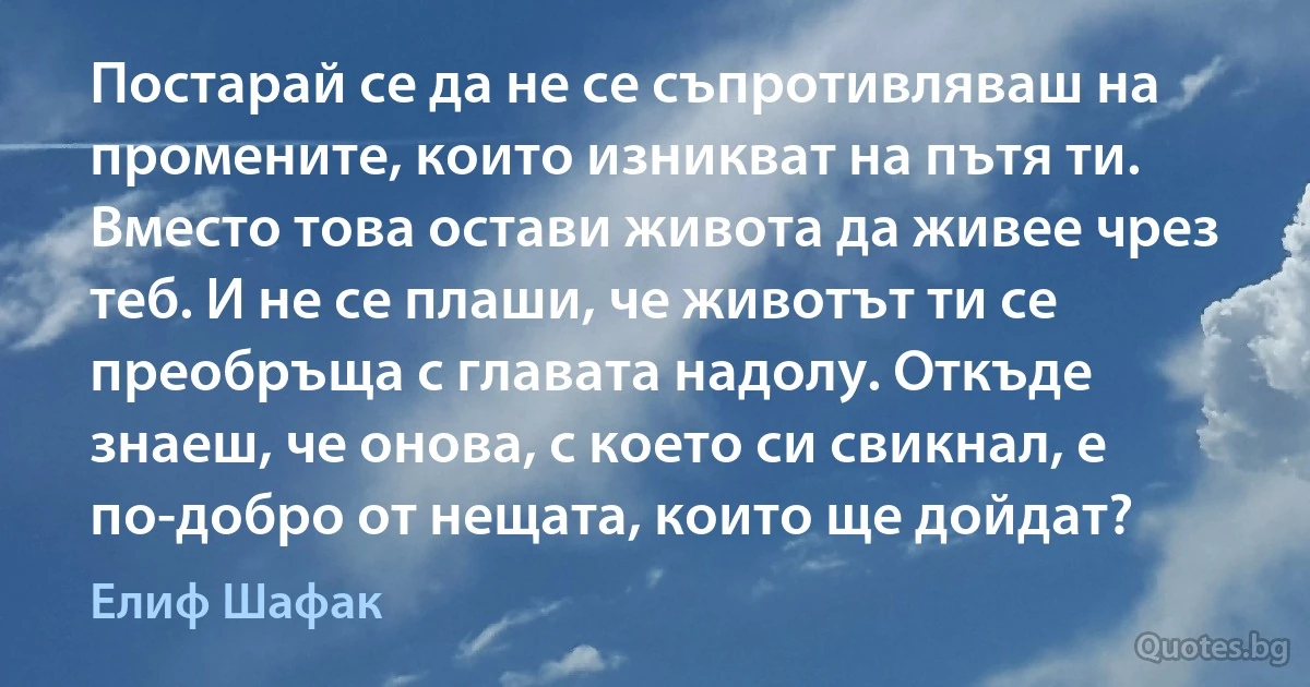 Постарай се да не се съпротивляваш на промените, които изникват на пътя ти. Вместо това остави живота да живее чрез теб. И не се плаши, че животът ти се преобръща с главата надолу. Откъде знаеш, че онова, с което си свикнал, е по-добро от нещата, които ще дойдат? (Елиф Шафак)