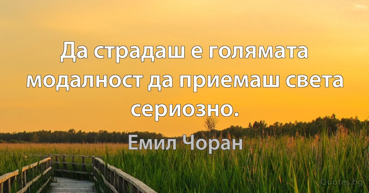 Да страдаш е голямата модалност да приемаш света сериозно. (Емил Чоран)