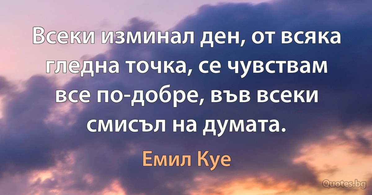 Всеки изминал ден, от всяка гледна точка, се чувствам все по-добре, във всеки смисъл на думата. (Емил Куе)