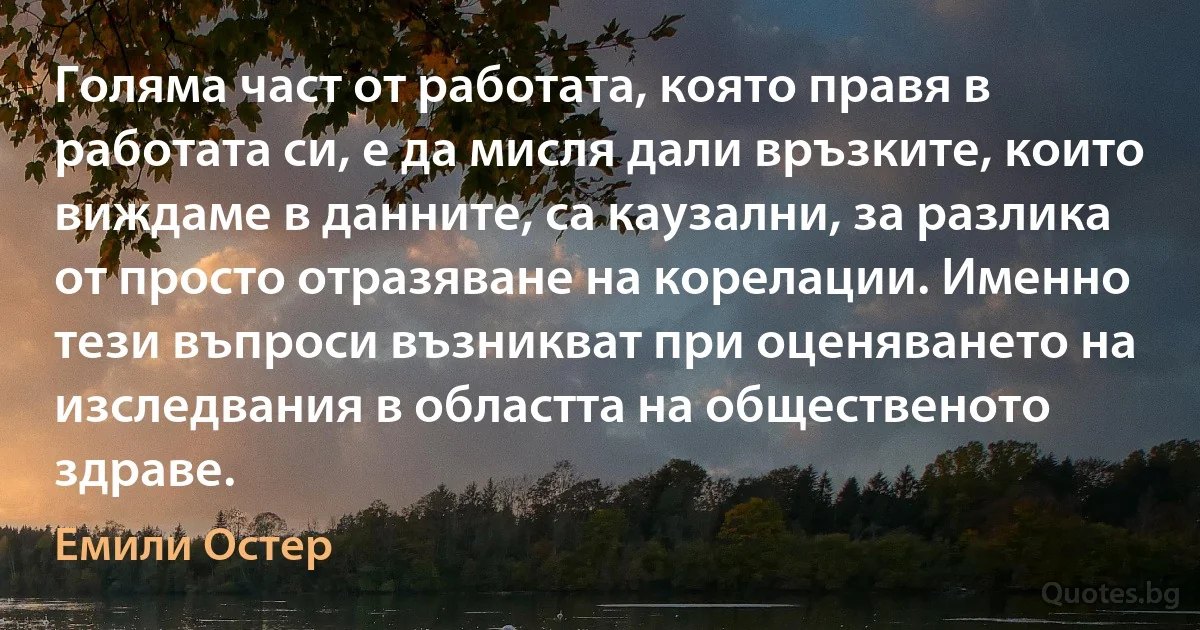 Голяма част от работата, която правя в работата си, е да мисля дали връзките, които виждаме в данните, са каузални, за разлика от просто отразяване на корелации. Именно тези въпроси възникват при оценяването на изследвания в областта на общественото здраве. (Емили Остер)