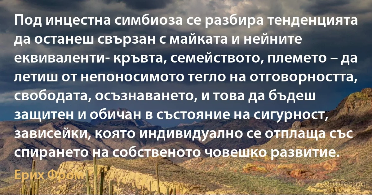 Под инцестна симбиоза се разбира тенденцията да останеш свързан с майката и нейните еквиваленти- кръвта, семейството, племето – да летиш от непоносимото тегло на отговорността, свободата, осъзнаването, и това да бъдеш защитен и обичан в състояние на сигурност, зависейки, която индивидуално се отплаща със спирането на собственото човешко развитие. (Ерих Фром)