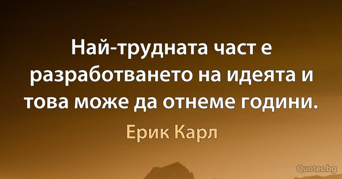 Най-трудната част е разработването на идеята и това може да отнеме години. (Ерик Карл)