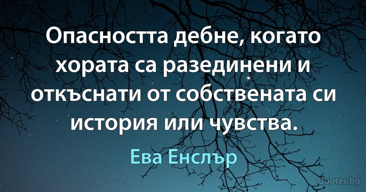 Опасността дебне, когато хората са разединени и откъснати от собствената си история или чувства. (Ева Енслър)