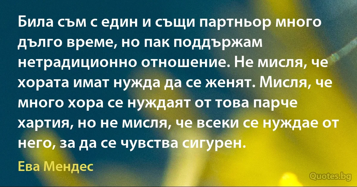 Била съм с един и същи партньор много дълго време, но пак поддържам нетрадиционно отношение. Не мисля, че хората имат нужда да се женят. Мисля, че много хора се нуждаят от това парче хартия, но не мисля, че всеки се нуждае от него, за да се чувства сигурен. (Ева Мендес)